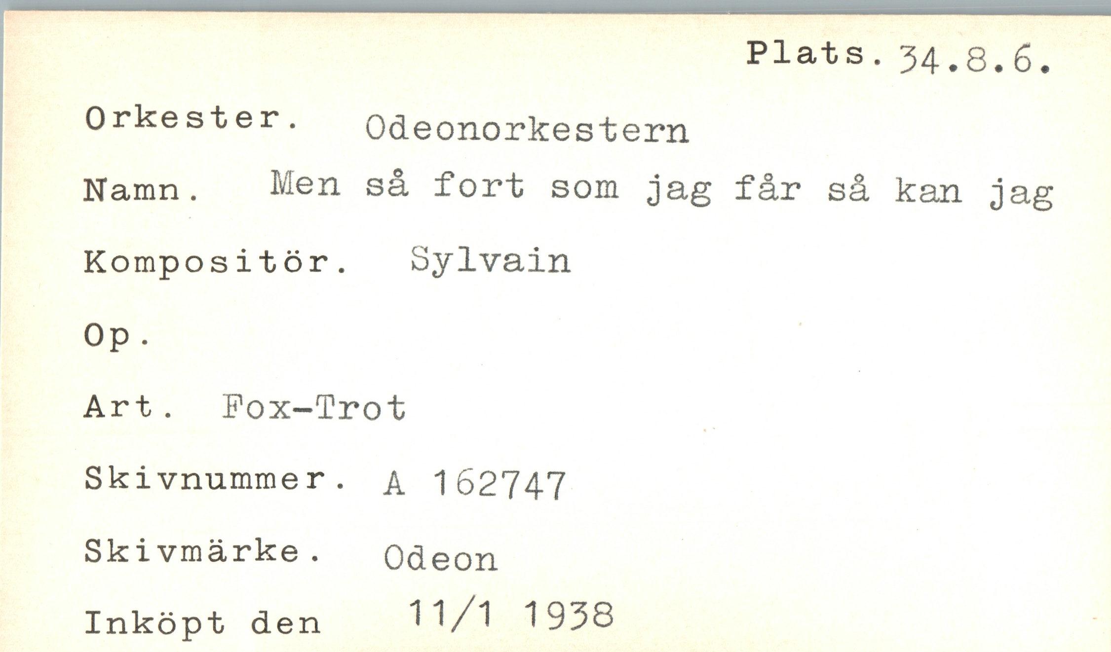  ﻿Plats. 34.8.6
Orkester. Odeonorkestern
Namn. Men så fort som jag får så kan
Kompositör. Op .	Sylvain
Art. Fox-Trot
Skivnumme r.	A 162747
Skivmärke. Inköpt den	Odeon 11/1 1938